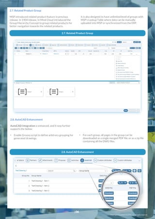 It is also designed to have unlimited level of groups with
MSP’s Lookup Table where data can be manually
uploaded into MSP or synchronized from the ERP.
2.7. Related Product Group
MSP introduced related product feature in previous
release. In 1904 release, In Mind Cloud introduced the
Group Hierarchy Concept to group related products for
better navigation towards the related products.
2.7. Related Product Group
2.8. AutoCAD Enhancement
AutoCAD integration is enhanced, and it now further
supports the below:
• Enable Groovy script to define arbitrary grouping for
generated drawings.
• For each group, all pages in the group can be
downloaded as a single merged PDF file, or as a zip file
containing all the DWG files.
2.8. AutoCAD Enhancement
Copyright© In Mind Cloud Pte Ltd. All rightsreserved.
|06
 