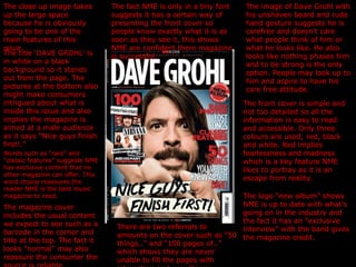 The close up image takes up the large space because he is obviously going to be one of the main features of this issue. The title ‘DAVE GROHL’ is in white on a black background so it stands out from the page. The pictures at the bottom also might make consumers intrigued about what is inside this issue and also implies the magazine is aimed at a male audience as it says “Nice guys finish first!.” The image of Dave Grohl with his unshaven beard and rude hand gesture suggests he is carefree and doesn’t care what people think of him or what he looks like. He also looks like nothing phases him and to be strong is the only option. People may look up to him and aspire to have his care free attitude. The front cover is simple and not too detailed so all the information is easy to read and accessible. Only three colours are used; red, black and white. Red implies fearlessness and madness which is a key feature NME likes to portray as it is an escape from reality. The fact NME is only in a tiny font suggests it has a certain way of presenting the front cover so people know exactly what it is as soon as they see it, this shows NME are confident there magazine is successful. Words such as “rare” and “classic features” suggests NME has exclusive content that no other magazine can offer. This word choice reassures the reader NME is the best music magazine to read. The magazine cover includes the usual content we expect to see such as a barcode in the corner and title at the top. The fact it looks “normal” may also reassure the consumer the source is reliable. The logo “new album” shows NME is up to date with what’s going on in the industry and the fact it has an “exclusive interview” with the band gives the magazine credit. There are two referrals to amounts on the cover such as “50 things..” and “100 pages of..” which shows they are never unable to fill the pages with interesting and new things. 