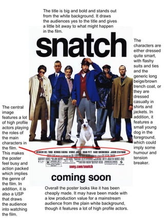 The central image features a lot of high profile actors playing the roles of the main characters in the film. This makes the poster feel busy and action packed which implies the genre of the film. In addition, it is also a USP that draws the audience into watching the film. The title is big and bold and stands out from the white background. It draws the audiences yes to the title and gives a little bit away to what might happen in the film. The characters are either dressed quite smart, with flashy suits and ties and the generic long beige/brown trench coat, or they are dressed casually in shirts and jackets. In addition, it features a small young dog in the foreground, which could imply some humour and tension breaker. Overall the poster looks like it has been cheaply made. It may have been made with a low production value for a mainstream audience from the plain white background, though it features a lot of high profile actors. 