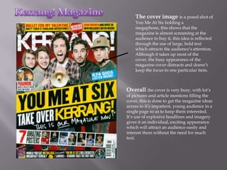 The cover image is a posed shot of
    You Me At Six holding a
    megaphone, this shows that the
    magazine is almost screaming at the
    audience to buy it, this idea is reflected
    through the use of large, bold text
    which attracts the audience’s attention.
    Although it takes up most of the
    cover, the busy appearance of the
    magazine cover distracts and doesn’t
    keep the focus to one particular item.



Overall the cover is very busy, with lot’s
of pictures and article mentions filling the
cover, this is done to get the magazine ideas
across to it’s impatient, young audience in a
single page so as to keep them interested.
It’s use of explosive headlines and imagery
gives it an individual, exciting appearance
which will attract an audience easily and
interest them without the need for much
text.
 