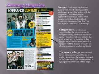 Images: The images used on this
page are all posed, which gives the
audience a sense of inclusion with the
magazine. The cover image is
repeated on this made with a small
note from the band to the side of
it, this emphasises the idea that You
Me At Six’s “take over” of Kerrang!


Categories: The contents are
catgeorised so the magazine can be
navigated easily and the audience can
quickly turn to which ever articles they
wish to look at. For instance; if they
bought it for You Me At Six there is a
category “YMAS Feature Special!” to
allow the reader to head straight to it.


The colour scheme          is continued
across this page, however the red is
slightly lesser than the amount featured
on the front cover. The use of contrast is
again played upon well on this page.
 