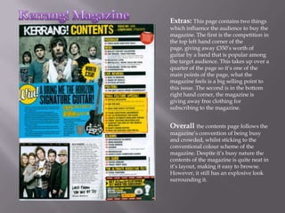 Extras: This page contains two things
which influence the audience to buy the
magazine. The first is the competition in
the top left hand corner of the
page, giving away £350’s worth of
guitar by a band that is popular among
the target audience. This takes up over a
quarter of the page so it’s one of the
main points of the page, what the
magazine feels is a big selling point to
this issue. The second is in the bottom
right hand corner, the magazine is
giving away free clothing for
subscribing to the magazine.


Overall the contents page follows the
magazine’s convention of being busy
and crowded, whilst sticking to the
conventional colour scheme of the
magazine. Despite it’s busy nature the
contents of the magazine is quite neat in
it’s layout, making it easy to browse.
However, it still has an explosive look
surrounding it.
 