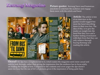 Picture quotes:      Kerrang! have used humorous
                                                 anecdotes to entertain the audience and engage
                                                 them more with the article and band.

                                                                            Article: The article is less
                                                                            of an interview as the
                                                                            quotes would suggest but
                                                                            more the band describing
                                                                            items in their tour bus. The
                                                                            idea of this, is to give the
                                                                            reader an insight into the
                                                                            band that they love and a
                                                                            further feeling of inclusion
                                                                            with their lives that they can
                                                                            only achieve through
                                                                            buying Kerrang! and
                                                                            reading this article.




Overall the dps has a scrapbook feel to it, which makes the magazine seem more casual and
easy to look through, rather than giving the impression that the audience has to focus solely
on reading the lengths of text. Compared to the contents and cover pages the dps doesn’t
seem too busy but the use of lot’s of pictures gives it the impression of being quite busy.
 