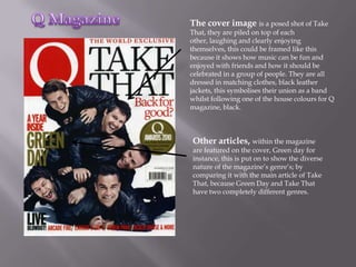 The cover image is a posed shot of Take
That, they are piled on top of each
other, laughing and clearly enjoying
themselves, this could be framed like this
because it shows how music can be fun and
enjoyed with friends and how it should be
celebrated in a group of people. They are all
dressed in matching clothes, black leather
jackets, this symbolises their union as a band
whilst following one of the house colours for Q
magazine, black.



Other articles, within the magazine
are featured on the cover, Green day for
instance, this is put on to show the diverse
nature of the magazine’s genre’s; by
comparing it with the main article of Take
That, because Green Day and Take That
have two completely different genres.
 