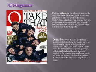 Colour scheme: the colour scheme for the
magazine is red, white and black, with some
gold thrown into the cover of this issue.
Black, white and red are used because they are
gender neutral colours which has no specific
aim, this translates to the wide, diverse range
of music used in the magazine.




Overall the cover shows a good image of
music, symbolising the enjoyment it gives to
people, whilst having a neat yet slightly
busy layout. The layout could be like this to
show the different music style’s it portrays
within, random from the neat harmonic
singing, to the heavier more explosive music.
Yet since the two work in harmony neither
the neatness or the busyness overpowers the
other.
 