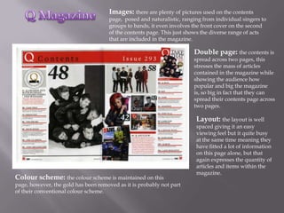 Images: there are plenty of pictures used on the contents
                                      page, posed and naturalistic, ranging from individual singers to
                                      groups to bands, it even involves the front cover on the second
                                      of the contents page. This just shows the diverse range of acts
                                      that are included in the magazine.

                                                                        Double page: the contents is
                                                                        spread across two pages, this
                                                                        stresses the mass of articles
                                                                        contained in the magazine while
                                                                        showing the audience how
                                                                        popular and big the magazine
                                                                        is, so big in fact that they can
                                                                        spread their contents page across
                                                                        two pages.

                                                                         Layout: the layout is well
                                                                         spaced giving it an easy
                                                                         viewing feel but it quite busy
                                                                         at the same time meaning they
                                                                         have fitted a lot of information
                                                                         on this page alone, but that
                                                                         again expresses the quantity of
                                                                         articles and items within the
                                                                         magazine.
Colour scheme: the colour scheme is maintained on this
page, however, the gold has been removed as it is probably not part
of their conventional colour scheme.
 