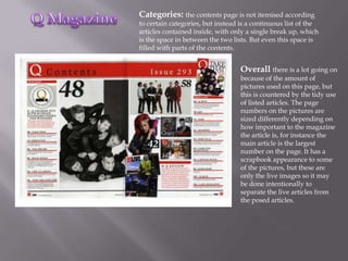 Categories: the contents page is not itemised according
to certain categories, but instead is a continuous list of the
articles contained inside, with only a single break up, which
is the space in between the two lists. But even this space is
filled with parts of the contents.


                                   Overall there is a lot going on
                                   because of the amount of
                                   pictures used on this page, but
                                   this is countered by the tidy use
                                   of listed articles. The page
                                   numbers on the pictures are
                                   sized differently depending on
                                   how important to the magazine
                                   the article is, for instance the
                                   main article is the largest
                                   number on the page. It has a
                                   scrapbook appearance to some
                                   of the pictures, but these are
                                   only the live images so it may
                                   be done intentionally to
                                   separate the live articles from
                                   the posed articles.
 