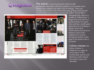 The article: is very textual and written in full
paragraphs, this tells us that the audience is of an older more
patient age, willing to do quite a bit of reading. There are
smaller, sub articles at the side of the page giving small amount
of information about singers and bands, called “Sound Bites”.
                                            Alongside this, there is a
                                            profile of “Miles Kane” a
                                            singer who was once in a
                                            group but has now gone
                                            solo, and has a small quote
                                            about how he is finding it
                                            being a solo artist.
                                            These articles are all set to
                                            interest a part of the
                                            audience, by not just
                                            having one article on the
                                            page it can achieve this a
                                            lot easier.

                                            Colour scheme: the
                                            colour scheme, is
                                            continued yet again in
                                            every aspect of the
                                            double page spread, and
                                            therefore easily attracts
                                            the reader’s gaze and
                                            attention.
 