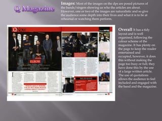 Images: Most of the images on the dps are posed pictures of
the bands/singers showing us who the articles are about.
However, one or two of the images are naturalistic and so give
the audience some depth into their lives and what it is to be at
rehearsal or watching them perform.


                                          Overall It has a tidy
                                          layout and is well
                                          organised, following the
                                          colour scheme of the
                                          magazine. It has plenty on
                                          the page to keep the reader
                                          entertained and
                                          occupied, however, it does
                                          this without making the
                                          page too busy or full; they
                                          have done this by the use
                                          of a large written article.
                                          The use of quotations
                                          allows the audience to feel
                                          included and engaged with
                                          the band and the magazine.
 