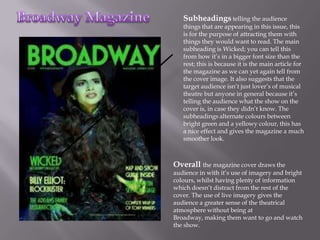 Subheadings telling the audience
   things that are appearing in this issue, this
   is for the purpose of attracting them with
   things they would want to read. The main
   subheading is Wicked; you can tell this
   from how it’s in a bigger font size than the
   rest; this is because it is the main article for
   the magazine as we can yet again tell from
   the cover image. It also suggests that the
   target audience isn’t just lover’s of musical
   theatre but anyone in general because it’s
   telling the audience what the show on the
   cover is, in case they didn’t know. The
   subheadings alternate colours between
   bright green and a yellowy colour, this has
   a nice effect and gives the magazine a much
   smoother look.



Overall the magazine cover draws the
audience in with it’s use of imagery and bright
colours, whilst having plenty of information
which doesn’t distract from the rest of the
cover. The use of live imagery gives the
audience a greater sense of the theatrical
atmosphere without being at
Broadway, making them want to go and watch
the show.
 