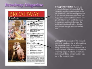 Text/picture ratio there is an
even ratio between the two, half the
contents page involves images while
the other half contains a simplistic list
of the articles and features within the
magazine. This is so the audience can
get a feel for what’s inside the issue
before even reading it, because the
written contents only gives limited
information, the pictures expand on
this.




Categories are used in this contents
page, this breaks up the articles making
the magazine easier to navigate. By
doing this the magazine doesn’t have to
make different sections to it, it can have
a flowing range of articles, which are
still separated into categories through
use of the contents page.
 