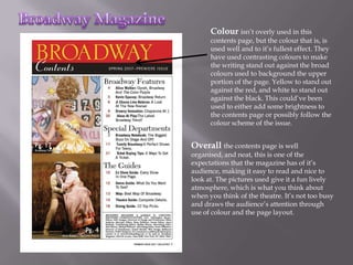 Colour isn’t overly used in this
      contents page, but the colour that is, is
      used well and to it’s fullest effect. They
      have used contrasting colours to make
      the writing stand out against the broad
      colours used to background the upper
      portion of the page. Yellow to stand out
      against the red, and white to stand out
      against the black. This could’ve been
      used to either add some brightness to
      the contents page or possibly follow the
      colour scheme of the issue.


Overall the contents page is well
organised, and neat, this is one of the
expectations that the magazine has of it’s
audience, making it easy to read and nice to
look at. The pictures used give it a fun lively
atmosphere, which is what you think about
when you think of the theatre. It’s not too busy
and draws the audience’s attention through
use of colour and the page layout.
 