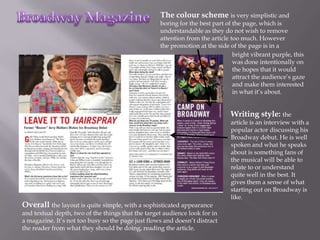 The colour scheme is very simplistic and
                                                   boring for the best part of the page, which is
                                                   understandable as they do not wish to remove
                                                   attention from the article too much. However
                                                   the promotion at the side of the page is in a
                                                                               bright vibrant purple, this
                                                                               was done intentionally on
                                                                               the hopes that it would
                                                                               attract the audience’s gaze
                                                                               and make them interested
                                                                               in what it’s about.


                                                                             Writing style: the
                                                                             article is an interview with a
                                                                             popular actor discussing his
                                                                             Broadway debut. He is well
                                                                             spoken and what he speaks
                                                                             about is something fans of
                                                                             the musical will be able to
                                                                             relate to or understand
                                                                             quite well in the best. It
                                                                             gives them a sense of what
                                                                             starting out on Broadway is
                                                                             like.
Overall the layout is quite simple, with a sophisticated appearance
and textual depth, two of the things that the target audience look for in
a magazine. It’s not too busy so the page just flows and doesn’t distract
the reader from what they should be doing, reading the article.
 