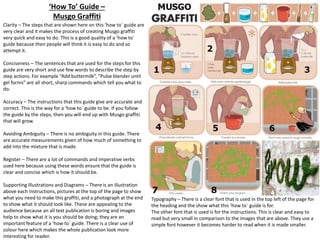 ‘How To’ Guide –
Musgo Graffiti
Clarity – The steps that are shown here on this ‘how to` guide are
very clear and it makes the process of creating Musgo graffiti
very quick and easy to do. This is a good quality of a ‘how to`
guide because then people will think it is easy to do and so
attempt it.
Conciseness – The sentences that are used for the steps for this
guide are very short and use few words to describe the step by
step actions. For example “Add buttermilk”, “Pulse blender until
gel forms” are all short, sharp commands which tell you what to
do.
Accuracy – The instructions that this guide give are accurate and
correct. This is the way for a ‘how to` guide to be. If you follow
the guide by the steps, then you will end up with Musgo graffiti
that will grow.
Avoiding Ambiguity – There is no ambiguity in this guide. There
are accurate measurements given of how much of something to
add into the mixture that is made.
Register – There are a lot of commands and imperative verbs
used here because using these words ensure that the guide is
clear and concise which is how it should be.
Supporting Illustrations and Diagrams – There is an illustration
above each instructions, pictures at the top of the page to show
what you need to make this graffiti, and a photograph at the end
to show what it should look like. These are appealing to the
audience because an all text publication is boring and images
help to show what it is you should be doing; they are an
important feature of a ‘how to` guide. There is a clear use of
colour here which makes the whole publication look more
interesting for reader.

Typography – There is a clear font that is used in the top left of the page for
the heading and the show what this ‘how to` guide is for.
The other font that is used is for the instructions. This is clear and easy to
read but very small in comparison to the images that are above. They use a
simple font however it becomes harder to read when it is made smaller.

 