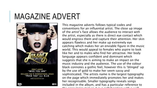 MAGAZINE ADVERT
This magazine adverts follows typical codes and
conventions for an influential artist. The close up image
of the artist’s face allows the audience to interact with
the artist, especially as there is direct eye contact which
would engross them and capture their attention. Her skin
appears flawless and her make up extremely eye
catching which makes her an enviable figure in the music
world. This would appeal to females who aspire to look
like her and to males who find her attractive. Her body
language appears confident and dominant which
suggests that she is aiming to make an impact on the
music industry and the audience. The use of the colour
black connotes a gothic feel, however this is ‘blinged’ up
by the use of gold to make her seem sassy and
sophisticated. The artists name is the largest typography
on the page which immediately promotes her and makes
her recognisable. Smaller typography reveals songs
included in the album, and has a particular reference to
 