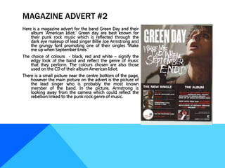 MAGAZINE ADVERT #2
Here is a magazine advert for the band Green Day and their
album ‘American Idiot.’ Green day are best known for
their punk rock music which is reflected through the
dark eye makeup of lead singer Billie Joe Armstrong and
the grungy font promoting one of their singles ‘Wake
me up when September Ends.’
The choice of colours - black, red and white – signify the
edgy look of the band and reflect the genre of music
that they perform. The colours chosen are also those
used on the CD of their album American Idiot.
There is a small picture near the centre bottom of the page,
however the main picture on the advert is the picture of
the lead singer who is probably the most known
member of the band. In the picture, Armstrong is
looking away from the camera which could reflect the
rebellion linked to the punk rock genre of music.
 