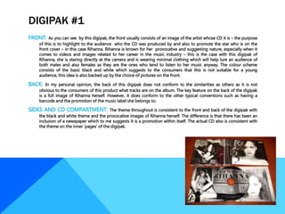 DIGIPAK #1
FRONT: As you can see by this digipak, the front usually consists of an image of the artist whose CD it is – the purpose
of this is to highlight to the audience who the CD was produced by and also to promote the star who is on the
front cover – in this case Rihanna. Rihanna is known for her provocative and suggesting nature, especially when it
comes to videos and images related to her career in the music industry – this is the case with this digipak of
Rihanna, she is staring directly at the camera and is wearing minimal clothing which will help lure an audience of
both males and also females as they are the ones who tend to listen to her music anyway. The colour scheme
consists of the basic black and white which suggests to the consumers that this is not suitable for a young
audience, this idea is also backed up by the choice of pictures on the front.
BACK: In my personal opinion, the back of this digipak does not conform to the similarities as others as it is not
obvious to the consumers of this product what tracks are on the album. The key feature on the back of the digipak
is a full image of Rihanna herself. However, it does conform to the other typical conventions such as having a
barcode and the promotion of the music label she belongs to.
SIDES AND CD COMPARTMENT: The theme throughout is consistent to the front and back of the digipak with
the black and white theme and the provocative images of Rihanna herself. The difference is that there has been an
inclusion of a newspaper which to me suggests it is a promotion within itself. The actual CD also is consistent with
the theme on the inner ‘pages’ of the digipak.
 