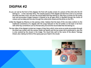 DIGIPAK #2
As you can see by the front of this digipak, the front will usually consist of a picture of the artist who the CD
belongs to - in this case Katy Perry. The overall purpose of the digipak and the front cover is to promote
the artist and their music, but also the record label that they belong to. Katy Perry is known for her quirky
look and provocative images however is listened to by all ages which is signified through the choice of
colours such as baby pink but also through the cotton pink clouds and the prints on the CD’s.
Unlike the Digipak by Rihanna on the previous slide, I believe that the back of this one does conform to the
traditional conventions of a digipak with the songs featured on the CD written on the back in list form
with other key conventions such as the barcode, price and the record label that she belongs to.
The two sides of the digipak include two images of Katy Perry which come across as quite provocative through
the direct eye contact with the camera, bright red lipstick and the two poses she is positioned in, also she
is only covered by the clouds in the image. The cloud links well to the name of the album; Teenage
Dream, also making me think of the saying ‘got your head in the clouds.’
 