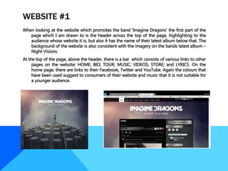 WEBSITE #1
When looking at the website which promotes the band ‘Imagine Dragons’ the first part of the
page which I am drawn to is the header across the top of the page, highlighting to the
audience whose website it is, but also it has the name of their latest album below that. The
background of the website is also consistent with the imagery on the bands latest album –
Night Visions.
At the top of the page, above the header, there is a bar which consists of various links to other
pages on the website: HOME; BIO; TOUR; MUSIC; VIDEOS; STORE; and LYRICS. On the
home page, there are links to their Facebook, Twitter and YouTube. Again the colours that
have been used suggest to consumers of their website and music that it is not suitable for
a younger audience.
 
