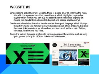 WEBSITE #2
When looking at Ed Sheeran’s website, there is a page prior to entering the main
site which is a promotion of his new album X which highlights to possible
buyers which format you can buy his second album in such as digitally on
iTunes, the standard CD, deluxe CD, Box set and special addition vinyl.
On the actual website, there is a header across the top of the page which displays
the artist’s name in a familiar font which is seen on all of his products, but also
there are links to various social medium accounts such as Facebook, Twitter,
Myspace, Tumblr and YouTube.
Down the side of the page are links to various pages on the website such as song
lyrics, places to buy his UK tour tickets and latest news.
 