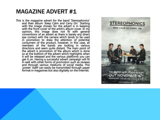 MAGAZINE ADVERT #1
This is the magazine advert for the band ‘Stereophonics’
and their album ‘Keep Calm and Carry On.’ Starting
with the image chosen for the advert is in keeping
with the front cover of the artist’s album cover. In my
opinion, this image does not fit with general
conventions of an advert as there is barely any direct
eye contact with the camera which tends to be used
in promotion to draw the attention of potential
consumers of the product, however, in this case, all
members of the bands are looking in various
directions and seem quite distant. The main point of
the advert is promotion of the album which is done
so at the bottom of the advert which highlights when
it will be released and the various platforms you can
get it on. Having a successful advert campaign will fit
in well with other forms of promotion such as reviews
and through various mediums of social media. This
‘poster’ itself can easily be transmitted through paper
format in magazines but also digitally on the internet.
 