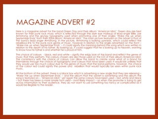 MAGAZINE ADVERT #2
Here is a magazine advert for the band Green Day and their album ‘American Idiot.’ Green day are best
known for their punk rock music which is reflected through the dark eye makeup of lead singer Billie Joe
Armstrong and the grungy typography used when promoting one of their singles ‘Wake me up when
September Ends’ from their 2004 album ‘American Idiot.’ The main picture featured on the advert is that of
the band’s lead singer Armstrong. In the picture, Armstrong is looking upwards, which could reflect the
rebellious link to the punk rock genre of music, however in relation to the single advertised on the front –
‘Wake me up when September Ends’ – it could signify the meaning behind the song which was written in
relation to the death of his father. By looking up, it could suggest that he is looking up to heaven, wanting
to know how his father is and whether he is proud of him.
The choice of colours - black, red and white – signify the edgy look of the band and reflect the genre of
music that they perform. The colours chosen are also those used on the CD of their album American Idiot.
The consistency with the choice of colours can allow the band to create some what of a brand for
themselves through the choice of typography and colours that have been used. It would be unlikely that
they would use too much colour due to the genre of music that the band performs, however, the choice
of the colour red could signify the power and rebellion that would typically be seen within punk rock
music.
At the bottom of the advert, there is a black box which is advertising a new single that they are releasing –
‘Wake me up when September Ends’ – and the album that the advert is advertising and the album the
song is featured on – ‘American Idiot.’ yet again the same colours have been used – red, white and black
– but there has been a more simple font used – most likely impact – as when the promoter is trying to get
across information to their audience, they do not want to use something too fancy or complicated as it
would be illegible to the reader.
 