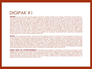 DIGIPAK #1
FRONT: As you can see by this digipak, the front usually consists of an image of the artist whose CD it is –
the purpose of this is to highlight to the audience who the CD was produced by and also to promote the
star who is on the front cover – in this case Rihanna. Rihanna is known for her provocative and suggestive
nature, especially when it comes to videos and images related to her career in the music industry, for
example her video for S&M was considered too graphic and had to be taken down from YouTube – this is
also the case with this digipak of Rihanna, she is staring directly at the camera and is wearing minimal
clothing which will help lure an audience of both males and also females as they are the ones who tend
to listen to her music anyway. The colour scheme consists of the basic black and white which suggests to
the consumers that this is not suitable for a young audience, for example, the black and white could
signify a parent advisory sign, warning parents of possible bad language in the song. This idea is also
backed up by the choice of pictures on the front as from the close up image we can see smoke being
blown from her mouth which could be a signifier for smoking, something that would be considered
inappropriate for some of he younger audience.
BACK: In my personal opinion, the back of this digipak does not conform to the similarities as others as it
is not obvious to the consumers of this product what tracks are on the album. The key feature on the back
of the digipak is a full image of Rihanna herself. However, it does conform to the other typical conventions
such as having a barcode and the promotion of the music label she belongs to. Linking to the front, the
main image that is featured of Rihanna is one of her smoking. Parents would unlikely want their child
seeing imagery like this, deeming it unacceptable, not wanting someone like this as a role model for their
child. The track listing for the album is written in a red small front down the side of the digipak which could
connote the provocative nature that is seen in the pictures. Red is seen as a colour that represents danger
and being daring, as well as love which could link to songs titled ‘We Found Love.’
SIDES AND CD COMPARTMENT: The theme throughout is consistent to the front and back of the
digipak with the black and white theme and the provocative images of Rihanna herself. The difference is
that there has been an inclusion of a newspaper which to me suggests it is a promotion within itself. The
actual CD also is consistent with the theme on the inner ‘pages’ of the digipak. Newspapers tend to be
quite influential sources of information, and can make a big impact on people’s personal opinions of
people and various situations that they cover.
 