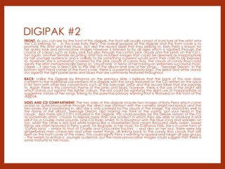 DIGIPAK #2
FRONT: As you can see by the front of this digipak, the front will usually consist of a picture of the artist who
the CD belongs to - in this case Katy Perry. The overall purpose of the digipak and the front cover is to
promote the artist and their music, but also the record label that they belong to. Katy Perry is known for
her quirky look and provocative images however is listened to by all ages which is signified through the
choice of colours such as baby pink but also through the cotton pink clouds and the prints on the CD’s.
Yet again, another female recording artist has included images that could be deemed as inappropriate
for her younger audience and is unlikely to be something a parent would want their child to be exposed
to. However, she is somewhat covered by the pink clouds of candy floss. The clouds of candy floss could
signify the artist metaphorically being on ‘cloud nine’ in terms of her having an extremely successful music
career – it also has a direct link to the title of the album and one of her songs – ‘Teenage Dream.' In the
bottom right hand corner of the front cover, there is a parental advisory logo. The black and white stands
out against the light pastel pinks and blues that are commonly featured throughout.
BACK: Unlike the Digipak by Rihanna on the previous slide, I believe that the back of this one does
conform to the traditional conventions of a digipak with the songs featured on the CD written on the back
in list form with other key conventions such as the barcode, price and the record label that she belongs
to. Again there is this common theme of the pinks and blues, however, there is the use of the bright red
which stands out against the lighter colours. The red could be signifying the slight use of inappropriate or
suggestive nature of her songs, linking to the parental advisory warning that is featured on the front of the
digipak.
SIDES AND CD COMPARTMENT: The two sides of the digipak include two images of Katy Perry which come
across as quite provocative through the direct eye contact with the camera, bright red lipstick and the
two poses she is positioned in, also she is only covered by the clouds in the image. The cloud links well to
the name of the album; Teenage Dream, also making me think of the saying ‘got your head in the
clouds.’ Also there are 2 CD’s included in the Digipak, this could possibly be the deluxe version of the CD
as sometimes artists’ choose to release more than one product in which they are able to produce it and
sell it for a couple more pounds. One CD looks similar to a doughnut with the blue icing and sprinkles on
top, whilst the other is red and white looking like a strawberries and cream flavoured swirly sweet. Sweet
things are often featured in Perry’s work, for example; in her music for California Girls, she is in some form of
‘Candy land’ – similar to that of Charlie and Chocolate Factory’ – and also on her tour, there were big
gingerbread men characters and other sweet things, all linking back to the candy floss clouds that are
seen on the front cover of the video. This could signify Perry’s wanting to appeal and target all age groups
– the sweets to entice a younger audience, but the more provocative images could suggest that there is
some maturity to her music.
 