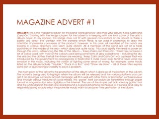 MAGAZINE ADVERT #1
IMAGERY: This is the magazine advert for the band ‘Stereophonics’ and their 2009 album ‘Keep Calm and
Carry On.’ Starting with the image chosen for the advert is in keeping with the front cover of the artist’s
album cover. In my opinion, this image does not fit with general conventions of an advert as there is
barely any direct eye contact with the camera which tends to be used in promotion to draw the
attention of potential consumers of the product, however, in this case, all members of the bands are
looking in various directions and seem quite distant. All 4 members of the band are sat at a table
positioned in the middle of the sea – which does look quite rocky. This could signify the need to power on
through this storm, referencing the title of the album – ‘Keep Calm and Carry On.’ There has not been a
lot of colour used, with most of the colours used being some form of grey scaled tone – including the sky,
the sea and the clothes that all the 4 men are wearing. ‘Keep Calm and Carry On’ was a phrase that was
introduced by the government for propaganda in World War 2. Indie music does tend to have some raw
emotion in the music, including the notion of fighting some sense of wrong. For example, some tracks
listed on the album include “Trouble,” “Stuck in a Rut,” and ”Show Me How” – all of these titles express
some sort of questioning or inability to solve a problem.
The main point of the advert is the promotion of the album which is done so at the bottom of the advert.
The advert is being used to highlight when the album will be released and the various platforms you can
get it on. Having a successful advert campaign will fit in well with other forms of promotion such as reviews
and through various mediums of social media. This ‘poster’ itself can easily be transmitted through paper
format in magazines but also digitally on the internet. The use of the simple, yet bold century gothic font
and the white against the dark grey background is a good advertising technique as it is clear and easy to
read whilst doing exactly what the promoter would want to be done – the promotion of the album.
 