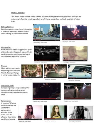 Product research
This music video named ‘Video Games’ by Lana Del Rey (Alternative/pop/indie artist) is an
extremely influential existing product which I have researched and took a variety of ideas
from.
Setting/Location
Establishingshots –one theme inthisvideo
isAmerica.Therefore there are alotof
iconicsettingstoestablishthistheme
Vintage effect
Black andwhite effect –suggestsitisquite
old,maybe setinthe past. A grainyeffectis
usedthroughoutandthenquite a fewof
the shotshave a glitchingeffecton.
Themes
Many settingsandevents
happeninginthisare with
friends.Teenagelifestyle
isbeingrepresentedwell.
Conceptual shots
Juxtaposingimagesare placedtogether
to create a fragmentednarrative.
Includedinthese issome conceptual
shots.
Performance
A varietyof different
shotsand effectsare
usedon the
performance
elementof the
video.Ilike this
effectasthe artist is
establishedquickly.
 