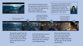 One of the first thing we see is
the location so where the film is
set. This allows the audience to
gain some background
information about the story.
This scene begins to merge
into the next scene…
This happens through the
fish tank because the blue
colour of the location
merges in with the water
perfectly.
From the fish tank the
scene cuts straight to
the main character for
the story to be told…
During the merge from the
first shot to the next there
is a voiceover that begins
to tell us about one of the
case study (and unusual
event)
From the fish tank scene to
the scene of people
conversing is quite blurred
which gives this unknown
and strange feeling.
When this blurred scene
cuts to the next scene its
the main actress which
suggests straight away that
she was part of the strange
conversation…
The colour of the location matches
everything like the colour of the
clothes she's wearing when
addressing the audience. This
shows it must have some kind of
significance in the movie…
 