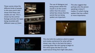 These scenes show the
different kinds of people
in this story and it also
shows that these case
studies are real. This is
shown by the archive
footage and also the tapes
being recorded with
different cases on them.
The use of dialogues just
being shown whilst the
mouth is on the screen
rather than the actors
whole face shows that the
words that are being
spoken are important.
This also suggest that
perhaps who the person
speaking is doesn’t
matter, it’s what's being
spoken that has a effect
or more importance.
This shot tells the audience what to expect
and creates excitement for what will be
shown next. Also in the back the lady is
counting down like she's going to begin to
film which gives the feel of a real
supernatural thing that might take place…
 