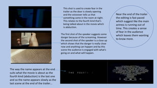Near the end of the trailer
the editing is fast paced
which suggest like the main
actress is running out of
time. This creates a sense
of fear in the audience
which leaves them wanting
to know more.
This shot is used to create fear in the
trailer as the door is slowly opening
and the voiceover tells us that
something came in the room at night.
This relates to the fourth kind that’s
being talked about in the movie which
is abduction.
The first shot of the speaker suggests some
danger because of the screaming. However
the second shot of the speaker is a close up
which shows that the danger is really close
now and anything can happen and by this
scene the audience is engaged with what's
going on and what will happen.
The way the name appears at the end
suits what the movie is about as the
fourth kind (abduction) is the last one
and so the name appears slowly as the
last scene at the end of the trailer…
 