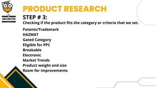 PRODUCT RESEARCH
STEP # 3:


Checking if the product fits the category or criteria that we set.
Patents/Trademark
HAZMAT
Gated Category
Eligible for PPC
Breakable
Electronic
Market Trends
Product weight and size
Room for improvements
 