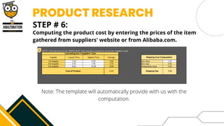 PRODUCT RESEARCH
STEP # 6:


Computing the product cost by entering the prices of the item
gathered from suppliers' website or from Alibaba.com.
Note: The template will automatically provide with us with the
computation.
 