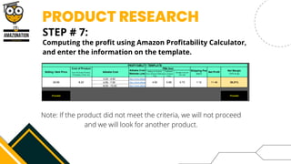 PRODUCT RESEARCH
STEP # 7:


Computing the profit using Amazon Profitability Calculator,
and enter the information on the template.
Note: If the product did not meet the criteria, we will not proceed
and we will look for another product.
 