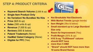 STEP 4: PRODUCT CRITERIA
● Keyword Search Volume (2,000 & up)
● Single Item Product Only
● No Variation/ No Bundles/ No Kits
● Price ($25 & up)
● Sales (300 units & up)
● Revenue (7,000 & up)
● Reviews (500 & below)
● Patent/ Trademark (None)
● HazMat/ Gated Category (None)
● Eligible for PPC (Yes)
● Not Breakable/ Not Electronic
● With Market Trends (google trends)
● Item Weight (3lbs & below)
● Small standard up to Large Standard
Size only
● Room for Improvement (Yes)
● Profit Margin (30% & up)
● H10 X-ray "Fulfillment" column
should NOT have
● more than 5 AMZ
● “Brand" should NOT have more than
10 same Brand Names
 