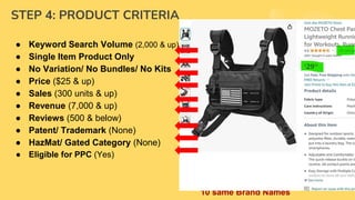 STEP 4: PRODUCT CRITERIA
● Keyword Search Volume (2,000 & up)
● Single Item Product Only
● No Variation/ No Bundles/ No Kits
● Price ($25 & up)
● Sales (300 units & up)
● Revenue (7,000 & up)
● Reviews (500 & below)
● Patent/ Trademark (None)
● HazMat/ Gated Category (None)
● Eligible for PPC (Yes)
● Not Breakable/ Not Electronic
● With Market Trends (google trends)
● Item Weight (3lbs & below)
● Small standard up to Large Standard
Size only
● Room for Improvement (Yes)
● Profit Margin (30% & up)
● H10 X-ray "Fulfillment" column
should NOT have
● more than 5 AMZ
● “Brand" should NOT have more than
10 same Brand Names
 
