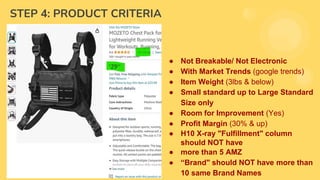 STEP 4: PRODUCT CRITERIA
● Keyword Search Volume (2,000 & up)
● Single Item Product Only
● No Variation/ No Bundles/ No Kits
● Price ($25 & up)
● Sales (300 units & up)
● Revenue (7,000 & up)
● Reviews (500 & below)
● Patent/ Trademark (None)
● HazMat/ Gated Category (None)
● Eligible for PPC (Yes)
● Not Breakable/ Not Electronic
● With Market Trends (google trends)
● Item Weight (3lbs & below)
● Small standard up to Large Standard
Size only
● Room for Improvement (Yes)
● Profit Margin (30% & up)
● H10 X-ray "Fulfillment" column
should NOT have
● more than 5 AMZ
● “Brand" should NOT have more than
10 same Brand Names
 