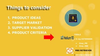 Things to consider
1. PRODUCT IDEAS
2. TARGET MARKET
3. SUPPLIER VALIDATION
4. PRODUCT CRITERIA TOOLS
| X-ray EXTENSION
● Xray_PR
● Xray_KW
|MBS RETRIEVER
| chrome extension
 