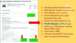 ● Not Breakable/ Not Electronic
● With Market Trends (google trends)
● Item Weight (3lbs & below)
● Small standard up to Large
Standard Size only
● Room for Improvement (Yes)
● Profit Margin (30% & up)
● H10 X-ray "Fulfillment" column
should NOT have
● more than 5 AMZ
● “Brand" should NOT have more
than 10 same Brand Names
 