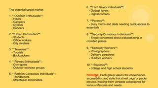 The potential target market
1. **Outdoor Enthusiasts**:
- Hikers
- Campers
- Cyclists
- Runners
2. **Urban Commuters**:
- Students
- Office workers
- City dwellers
3. **Travelers**:
- Tourists
- Backpackers
4. **Fitness Enthusiasts**:
- Gym-goers
- Outdoor exercise groups
5. **Fashion-Conscious Individuals**:
- Trendsetters
- Streetwear aficionados
6. **Tech Savvy Individuals**:
- Gadget lovers
- Digital nomads
7. **Parents**:
- Busy moms and dads needing quick access to
essentials
8. **Security-Conscious Individuals**:
- Those concerned about pickpocketing in
crowded places
9. **Specialty Workers**:
- Photographers
- Delivery personnel
- Outdoor workers
10. **Students**:
- College and high school students
Findings: Each group values the convenience,
accessibility, and style that chest bags or packs
provide, making them versatile accessories for
various lifestyles and needs.
 