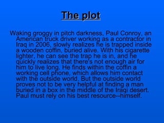 The plot   Waking groggy in pitch darkness, Paul Conroy, an American truck driver working as a contractor in Iraq in 2006, slowly realizes he is trapped inside a wooden coffin, buried alive. With his cigarette lighter, he can see the trap he is in, and he quickly realizes that there's not enough air for him to live long. He finds within the coffin a working cell phone, which allows him contact with the outside world. But the outside world proves not to be very helpful at finding a man buried in a box in the middle of the Iraqi desert. Paul must rely on his best resource--himself. 