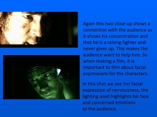 Again this two close up shows a connection with the audience as it shows his concentration and that he is a strong fighter and never gives up. This makes the audience want to help him. So when making a film, it is important to thin about facial expressions for the characters. In this shot we see her facial expression of nervousness, the lighting used highlights his face and concerned emotions  to the audience. 