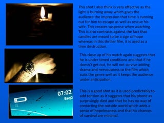 This shot I also think is very effective as the light is burning away which gives the audience the impression that time is running out for him to escape as well as rescue his wife. This creates suspense when watching. This is also contrasts against the fact that candles are meant to be a sign of hope whereas in this thriller film, it is used as a time destruction. This close up of his watch again suggests that he is under timed conditions and that if he doesn’t get out, he will not survive adding drama and nervousness to the film which suits the genre well as it keeps the audience under anticipation. This is a good shot as it is used predictably to add tension as it suggests that his phone as surprisingly died and that he has no way of contacting the outside world which adds a sense of hopelessness and that his chances of survival are minimal.  