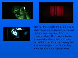 Many of these shots are also in a dark background which adds mystery as we cant see anything apart from the characters face. This is very effective as it means that the audience is purely focused on the character keeping them enticed throughout the film as they want to know what happens next. 