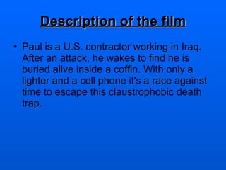 Description of the film Paul is a U.S. contractor working in Iraq. After an attack, he wakes to find he is buried alive inside a coffin. With only a lighter and a cell phone it's a race against time to escape this claustrophobic death trap.  