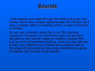 Sounds knife slashes are used through the editing of jump cuts noises which also creates apprehension and tension as it has a creepily effect of slashing which is used commonly in thrillers.  So we may consider using this in our film opening sequence, however it is commonly used, so we have decided to use natural noises to create a realistic film just as wind chimes/leafs blowing, wind and also silence is also very effective as it makes the audience feel on the edge of there seat as they know something is going to happen but not sure what exactly.  