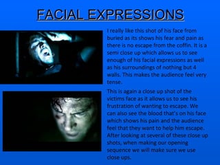 FACIAL EXPRESSIONS I really like this shot of his face from buried as its shows his fear and pain as there is no escape from the coffin. It is a semi close up which allows us to see enough of his facial expressions as well as his surroundings of nothing but 4 walls. This makes the audience feel very tense.  This is again a close up shot of the victims face as it allows us to see his frustration of wanting to escape. We can also see the blood that’s on his face which shows his pain and the audience feel that they want to help him escape. After looking at several of these close up shots, when making our opening sequence we will make sure we use close ups.  