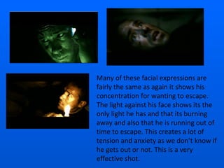 Many of these facial expressions are fairly the same as again it shows his concentration for wanting to escape. The light against his face shows its the only light he has and that its burning away and also that he is running out of time to escape. This creates a lot of tension and anxiety as we don’t know if he gets out or not. This is a very effective shot. 